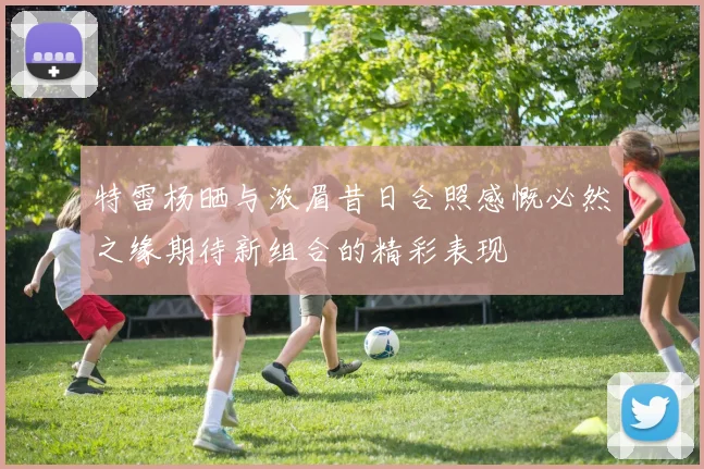 特雷杨晒与浓眉昔日合照感慨必然之缘期待新组合的精彩表现