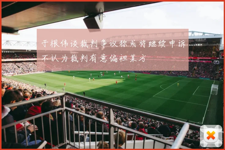 于根伟谈裁判争议称或将继续申诉不认为裁判有意偏袒某方