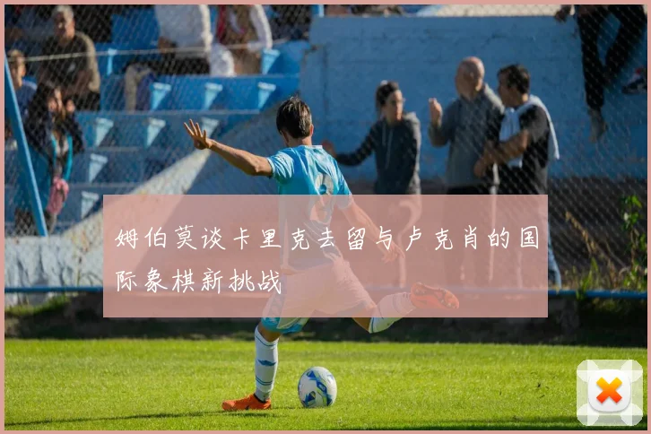 姆伯莫谈卡里克去留与卢克肖的国际象棋新挑战