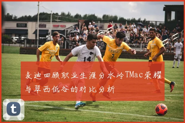 麦迪回顾职业生涯分水岭TMac荣耀与翠西低谷的对比分析