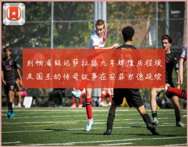 利物浦铭记萨拉赫九年辉煌历程埃及国王的传奇故事在安菲尔德延续