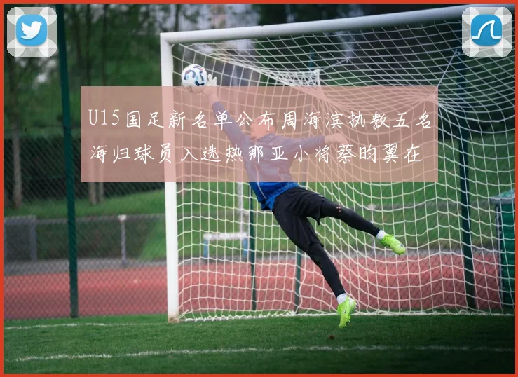 U15国足新名单公布周海滨执教五名海归球员入选热那亚小将蔡昀翼在列