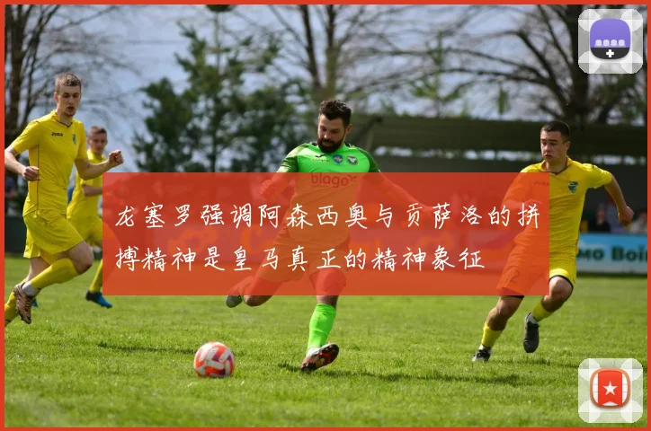 龙塞罗强调阿森西奥与贡萨洛的拼搏精神是皇马真正的精神象征